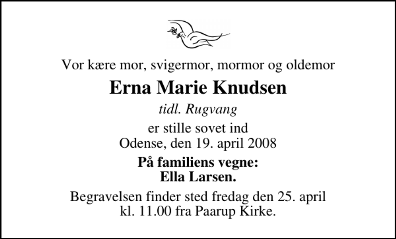 <p>Vor kære mor, svigermor, mormor og oldemor<br />Erna Marie Knudsen<br />tidl. Rugvang<br />er stille sovet ind Odense, den 19. april 2008<br />På familiens vegne: Ella Larsen.<br />Begravelsen finder sted fredag den 25. april kl. 11.00 fra Paarup Kirke</p>