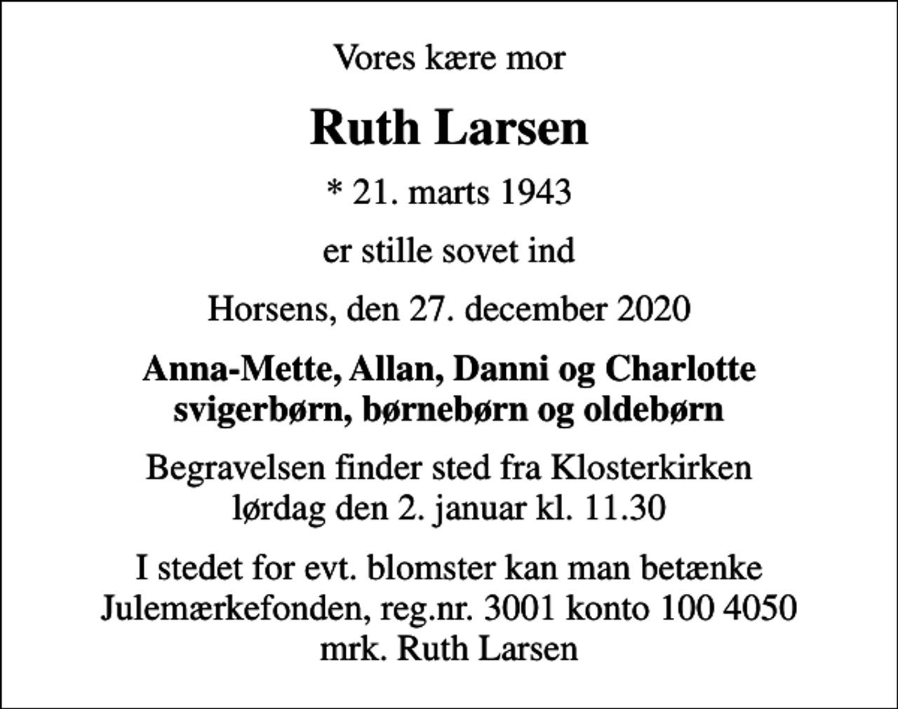 <p>Vores kære mor<br />Ruth Larsen<br />* 21. marts 1943<br />er stille sovet ind<br />Horsens, den 27. december 2020<br />Anna-Mette, Allan, Danni og Charlotte svigerbørn, børnebørn og oldebørn<br />Begravelsen finder sted fra Klosterkirken lørdag den 2. januar kl. 11.30<br />I stedet for evt. blomster kan man betænke<br />Julemærkefonden reg.3001konto1004050mrk. Ruth<br />Larsen</p>