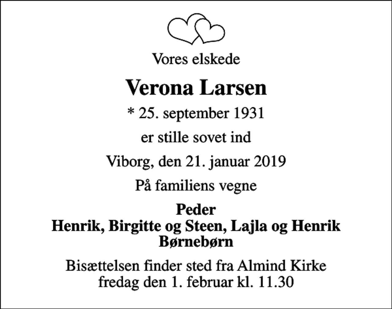 <p>Vores elskede<br />Verona Larsen<br />* 25. september 1931<br />er stille sovet ind<br />Viborg, den 21. januar 2019<br />På familiens vegne<br />Peder Henrik, Birgitte og Steen, Lajla og Henrik Børnebørn<br />Bisættelsen finder sted fra Almind Kirke fredag den 1. februar kl. 11.30</p>