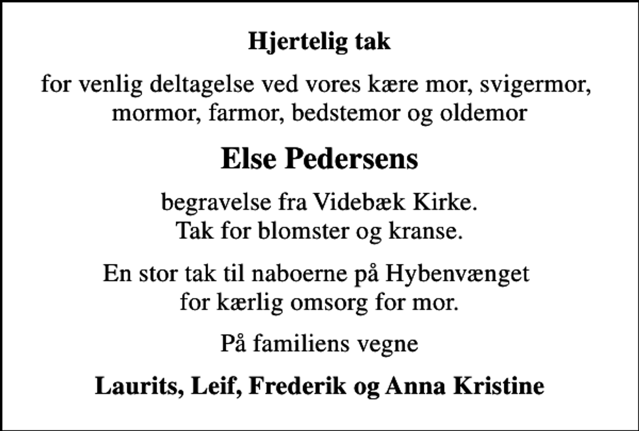 <p>Hjertelig tak<br />for venlig deltagelse ved vores kære mor, svigermor, mormor, farmor, bedstemor og oldemor<br />Else Pedersens<br />begravelse fra Videbæk Kirke. Tak for blomster og kranse.<br />En stor tak til naboerne på Hybenvænget for kærlig omsorg for mor.<br />På familiens vegne<br />Laurits, Leif, Frederik og Anna Kristine</p>