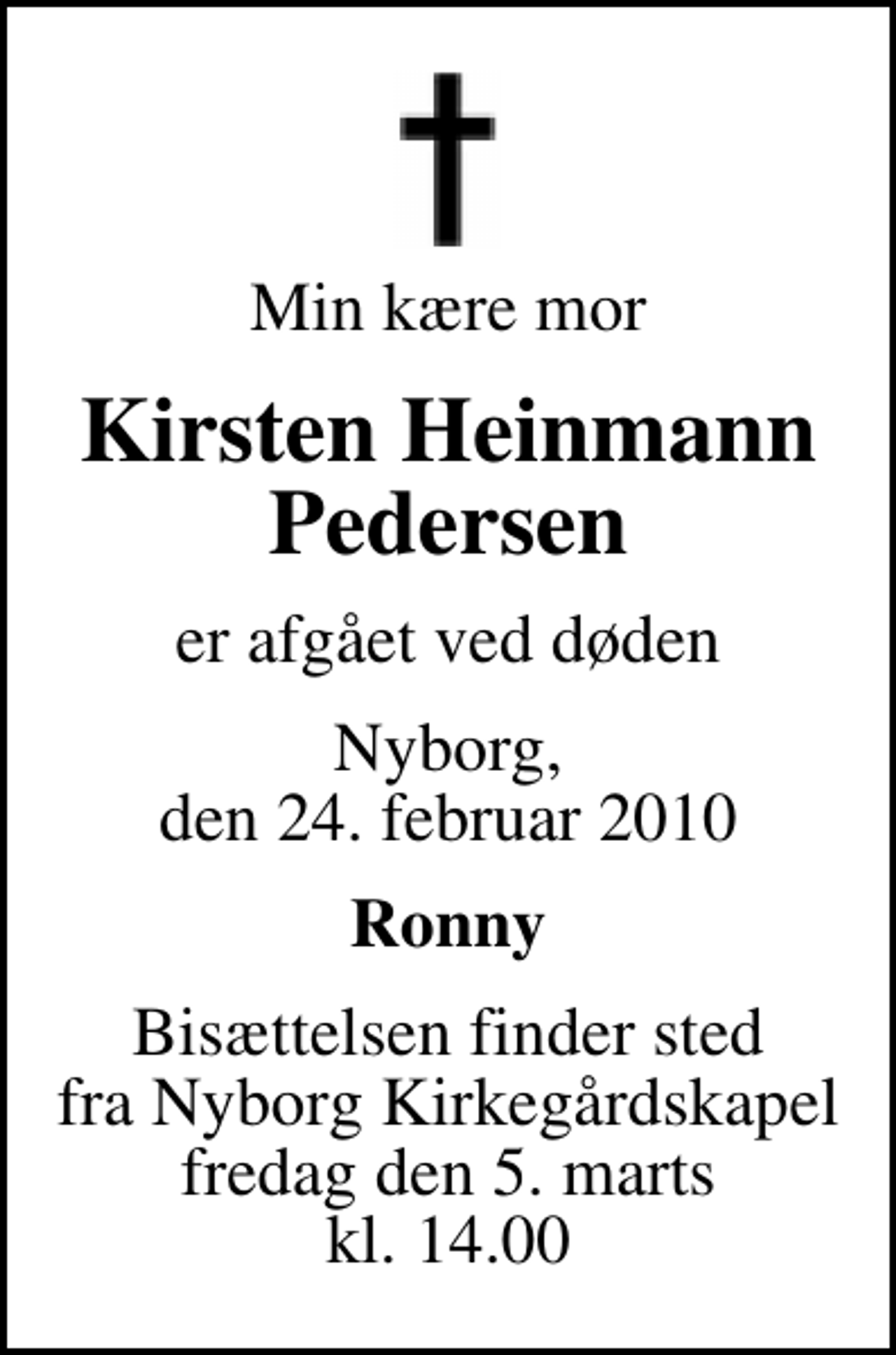 <p>Min kære mor<br />Kirsten Heinmann Pedersen<br />er afgået ved døden<br />Nyborg, den 24. februar 2010<br />Ronny<br />Bisættelsen finder sted fra Nyborg Kirkegårdskapel fredag den 5. marts kl. 14.00</p>