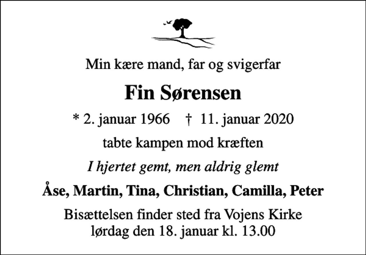 <p>Min kære mand, far og svigerfar<br />Fin Sørensen<br />* 2. januar 1966 ✝ 11. januar 2020<br />tabte kampen mod kræften<br />I hjertet gemt, men aldrig glemt<br />Åse, Martin, Tina, Christian, Camilla, Peter<br />Bisættelsen finder sted fra Vojens Kirke lørdag den 18. januar kl. 13.00</p>