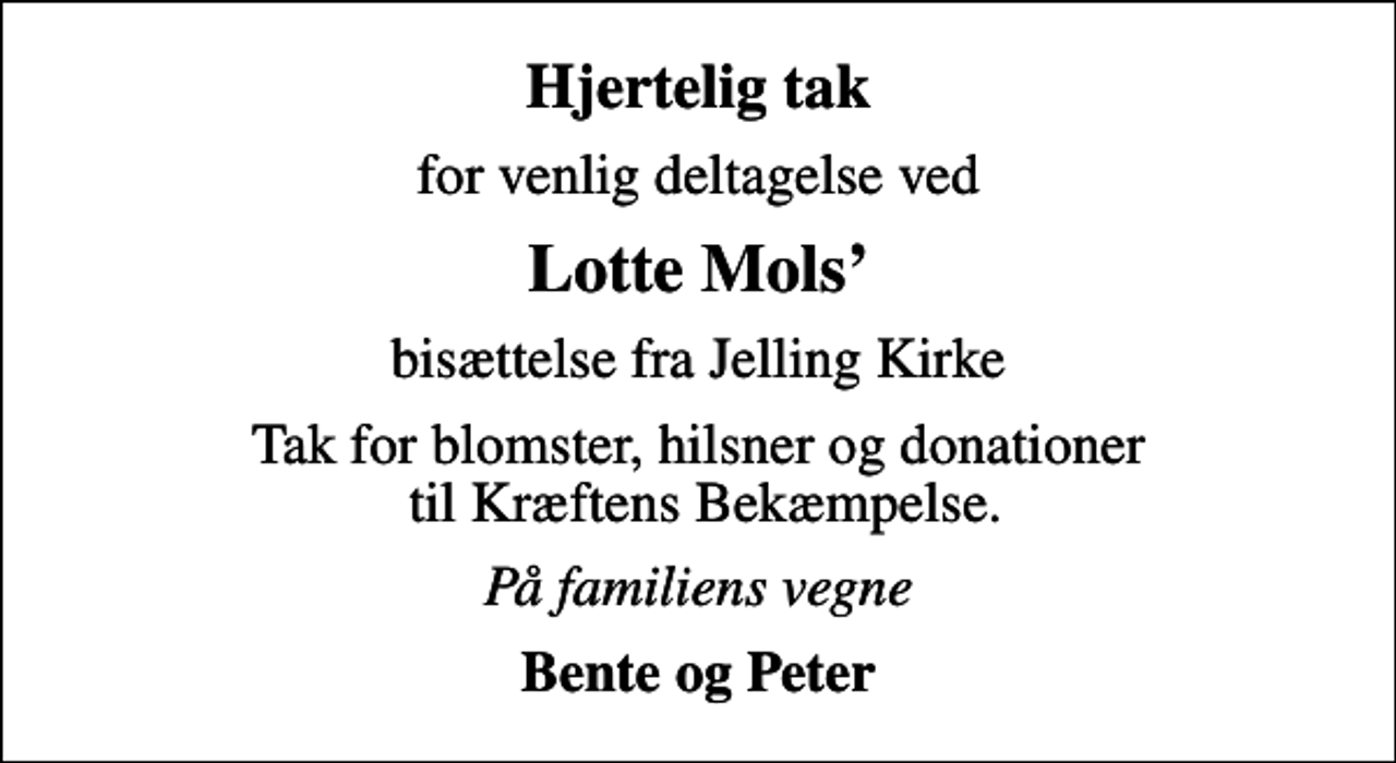 <p>Hjertelig tak<br />for venlig deltagelse ved<br />Lotte Mols<br />bisættelse fra Jelling Kirke<br />Tak for blomster, hilsner og donationer til Kræftens Bekæmpelse.<br />På familiens vegne<br />Bente og Peter</p>
