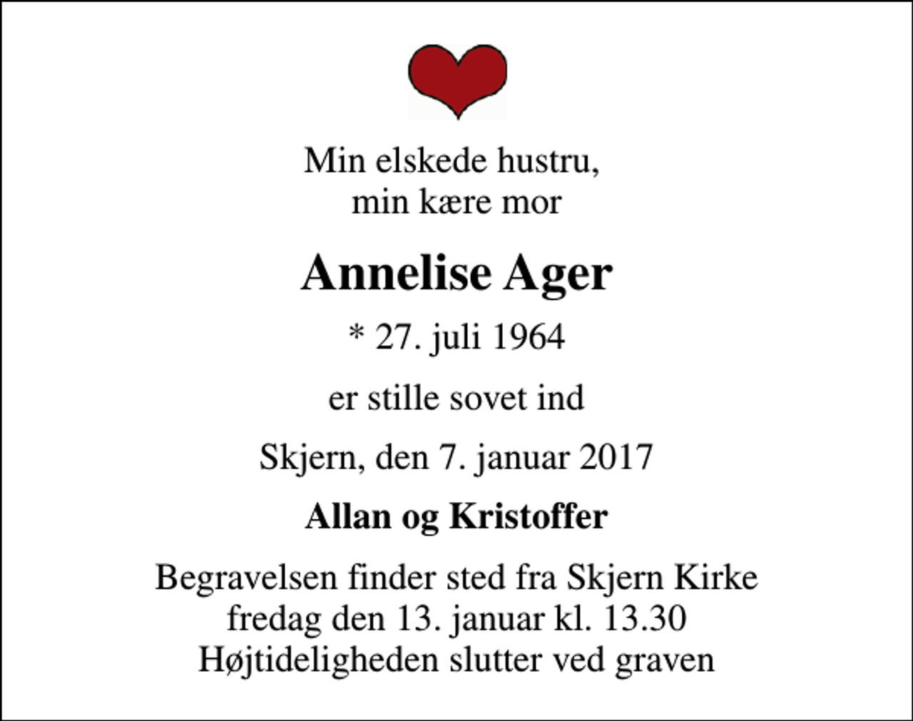 <p>Min elskede hustru, min kære mor<br />Annelise Ager<br />* 27. juli 1964<br />er stille sovet ind<br />Skjern, den 7. januar 2017<br />Allan og Kristoffer<br />Begravelsen finder sted fra Skjern Kirke fredag den 13. januar kl. 13.30 Højtideligheden slutter ved graven</p>