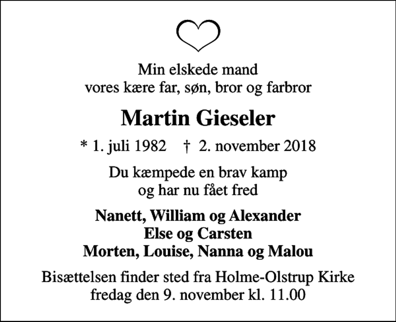 <p>Min elskede mand vores kære far, søn, bror og farbror<br />Martin Gieseler<br />* 1. juli 1982 ✝ 2. november 2018<br />Du kæmpede en brav kamp og har nu fået fred<br />Nanett, William og Alexander Else og Carsten Morten, Louise, Nanna og Malou<br />Bisættelsen finder sted fra Holme-Olstrup Kirke fredag den 9. november kl. 11.00</p>