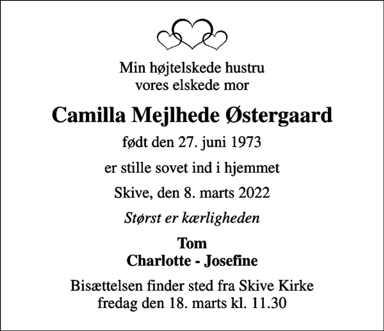 <p>Min højtelskede hustru vores elskede mor<br />Camilla Mejlhede Østergaard<br />født den 27. juni 1973<br />er stille sovet ind i hjemmet<br />Skive, den 8. marts 2022<br />Størst er kærligheden<br />Tom Charlotte - Josefine<br />Bisættelsen finder sted fra Skive Kirke fredag den 18. marts kl. 11.30</p>