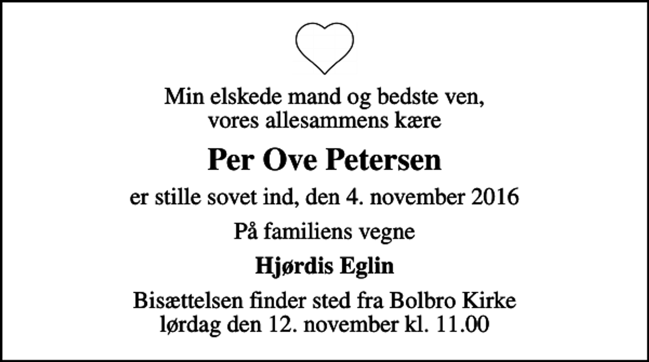 <p>Min elskede mand og bedste ven, vores allesammens kære<br />Per Ove Petersen<br />er stille sovet ind, den 4. november 2016<br />På familiens vegne<br />Hjørdis Eglin<br />Bisættelsen finder sted fra Bolbro Kirke lørdag den 12. november kl. 11.00</p>