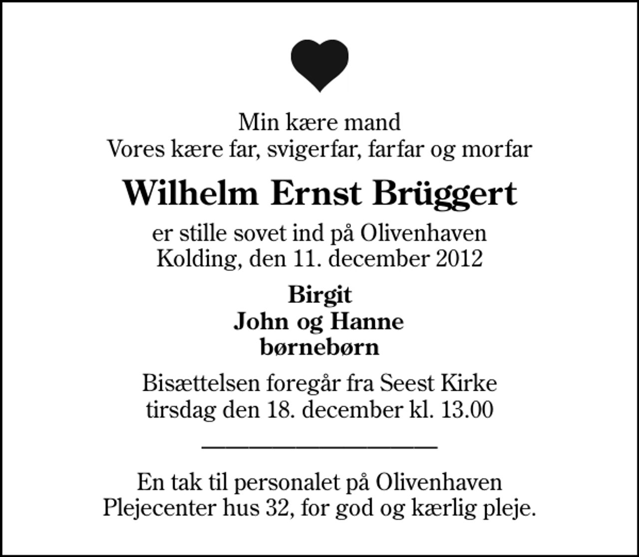 <p>Min kære mand Vores kære far, svigerfar, farfar og morfar<br />Wilhelm Ernst Brüggert<br />er stille sovet ind på Olivenhaven Kolding, den 11. december 2012<br />Birgit John og Hanne børnebørn<br />Bisættelsen foregår fra Seest Kirke tirsdag den 18. december kl. 13.00<br />En tak til personalet på Olivenhaven Plejecenter hus 32, for god og kærlig pleje.</p>