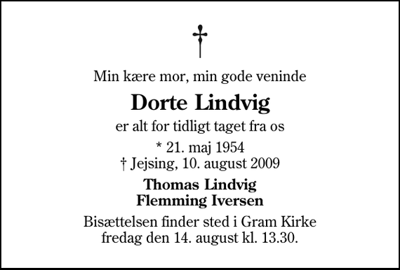 <p>Min kære mor, min gode veninde<br />Dorte Lindvig<br />er alt for tidligt taget fra os<br />* 21. maj 1954<br />✝ Jejsing, 10. august 2009<br />Thomas Lindvig Flemming Iversen<br />Bisættelsen finder sted i Gram Kirke fredag den 14. august kl. 13.30</p>