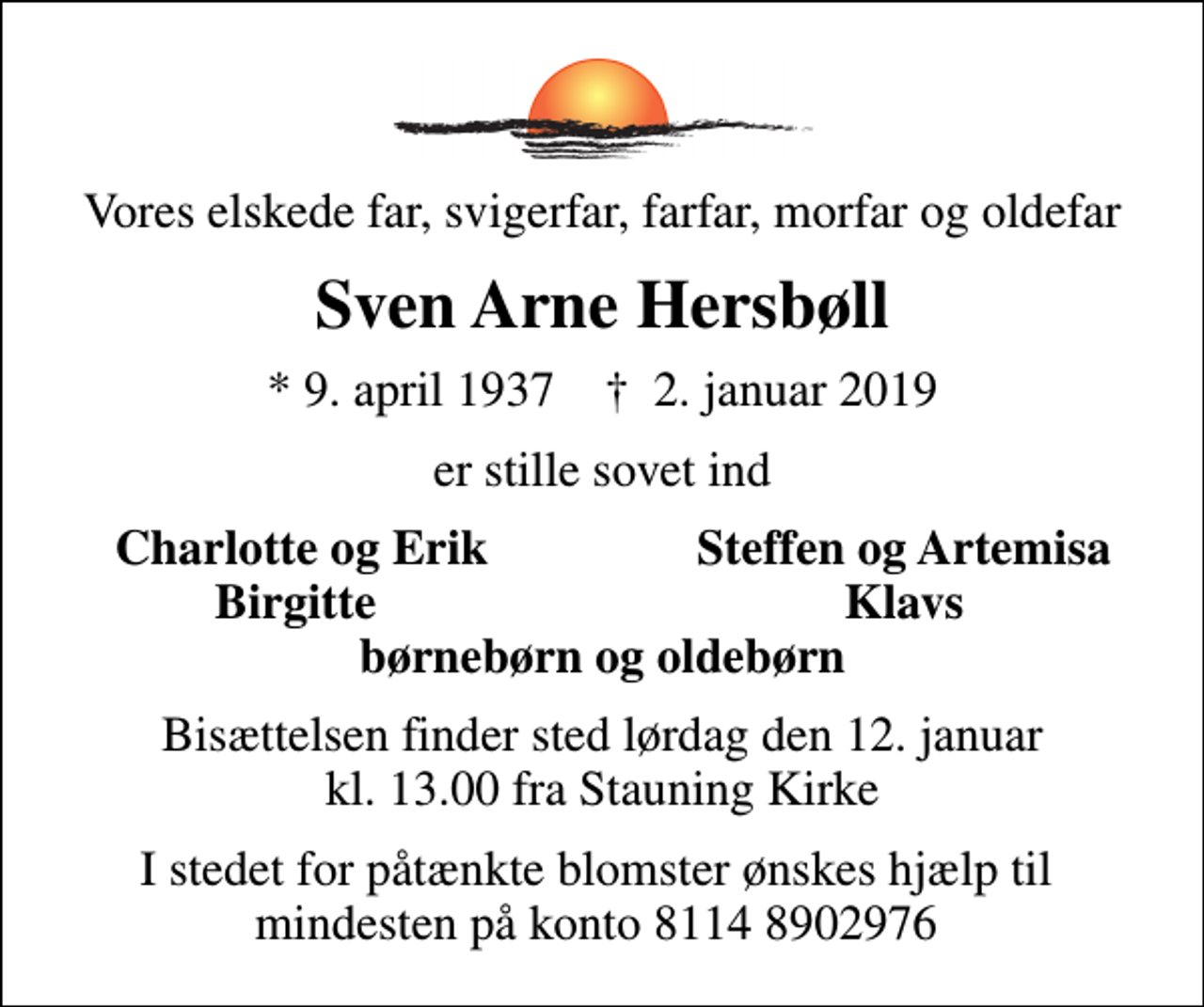 <p>Vores elskede far, svigerfar, farfar, morfar og oldefar<br />Sven Arne Hersbøll<br />* 9. april 1937 ✝ 2. januar 2019<br />er stille sovet ind<br />Charlotte og Erik<br />Steffen og Artemisa<br />Birgitte<br />Klavs<br />Bisættelsen finder sted lørdag den 12. januar kl. 13.00 fra Stauning Kirke<br />I stedet for påtænkte blomster ønskes hjælp til mindesten på konto 8114 8902976</p>