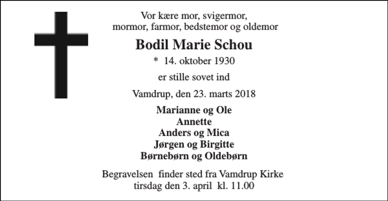 <p>Vor kære mor, svigermor, mormor, farmor, bedstemor og oldemor<br />Bodil Marie Schou<br />*​ 14. oktober 1930<br />er stille sovet ind<br />Vamdrup, den 23. marts 2018<br />Marianne og Ole Annette Anders og Mica Jørgen og Birgitte Børnebørn og Oldebørn<br />Begravelsen​ finder sted fra Vamdrup Kirke​ tirsdag den 3. april​ kl. 11.00</p>