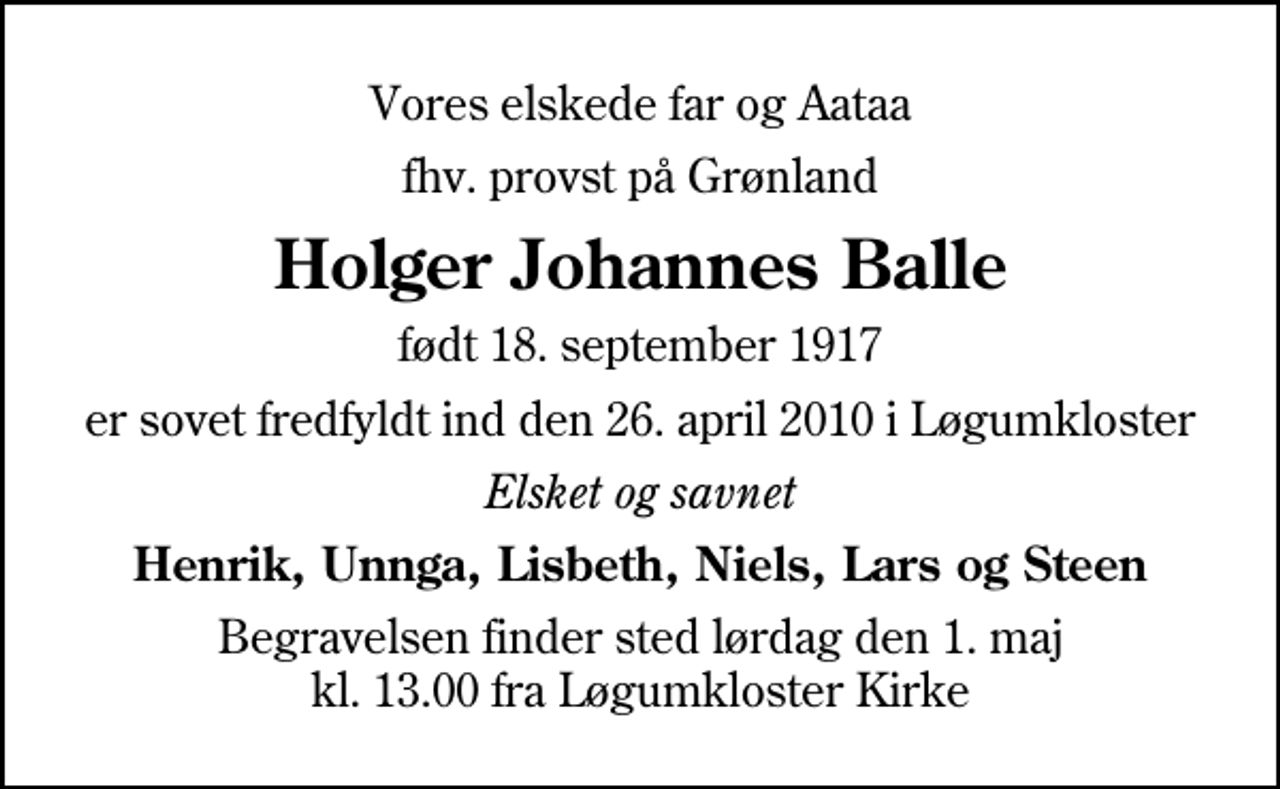 <p>Vores elskede far og Aataa<br />fhv. provst på Grønland<br />Holger Johannes Balle<br />født 18. september 1917<br />er sovet fredfyldt ind den 26. april 2010 i Løgumkloster<br />Elsket og savnet<br />Henrik, Unnga, Lisbeth, Niels, Lars og Steen<br />Begravelsen finder sted lørdag den 1. maj kl. 13.00 fra Løgumkloster Kirke</p>