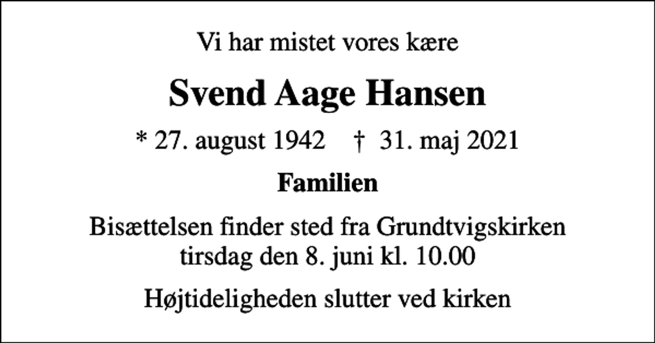 <p>Vi har mistet vores kære<br />Svend Aage Hansen<br />* 27. august 1942 ✝ 31. maj 2021<br />Familien<br />Bisættelsen finder sted fra Grundtvigskirken tirsdag den 8. juni kl. 10.00<br />Højtideligheden slutter ved kirken</p>