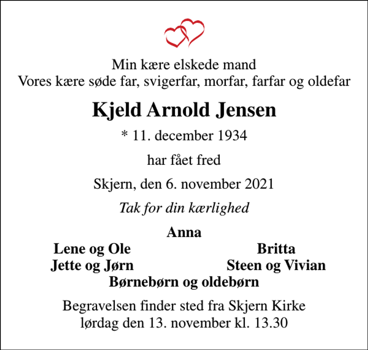 <p>Min kære elskede mand Vores kære søde far, svigerfar, morfar, farfar og oldefar<br />Kjeld Arnold Jensen<br />* 11. december 1934<br />har fået fred<br />Skjern, den 6. november 2021<br />Tak for din kærlighed<br />Anna<br />Lene og Ole<br />Britta<br />Jette og Jørn<br />Steen og Vivian<br />Begravelsen finder sted fra Skjern Kirke lørdag den 13. november kl. 13.30</p>