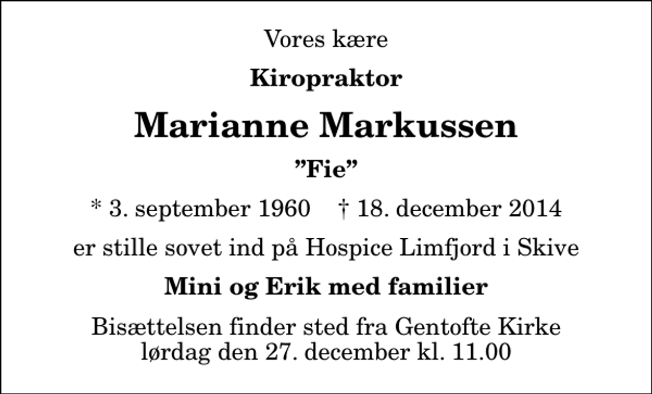 <p>Vores kære<br />Kiropraktor<br />Marianne Markussen<br />Fie<br />* 3. september 1960 ✝ 18. december 2014<br />er stille sovet ind på Hospice Limfjord i Skive<br />Mini og Erik med familier<br />Bisættelsen finder sted fra Gentofte Kirke lørdag den 27. december kl. 11.00</p>