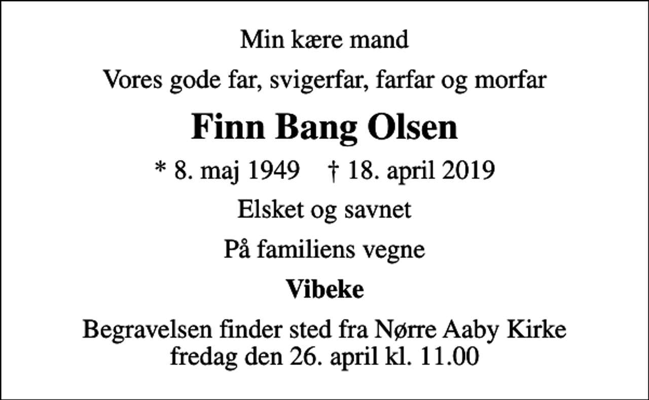 <p>Min kære mand<br />Vores gode far, svigerfar, farfar og morfar<br />Finn Bang Olsen<br />* 8. maj 1949 ✝ 18. april 2019<br />Elsket og savnet<br />På familiens vegne<br />Vibeke<br />Begravelsen finder sted fra Nørre Aaby Kirke fredag den 26. april kl. 11.00</p>