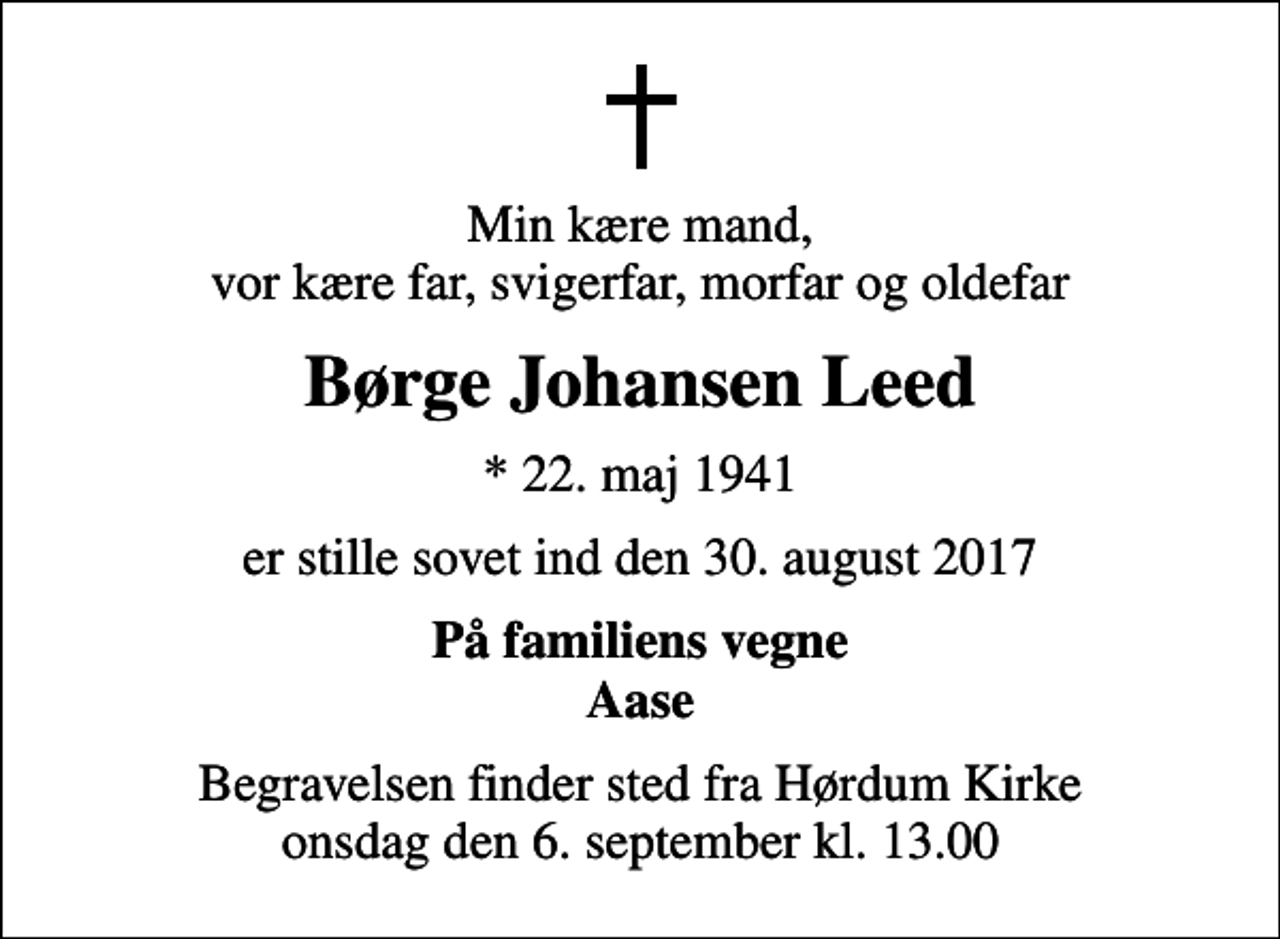 <p>Min kære mand, vor kære far, svigerfar, morfar og oldefar<br />Børge Johansen Leed<br />* 22. maj 1941<br />er stille sovet ind den 30. august 2017<br />På familiens vegne Aase<br />Begravelsen finder sted fra Hørdum Kirke onsdag den 6. september kl. 13.00</p>