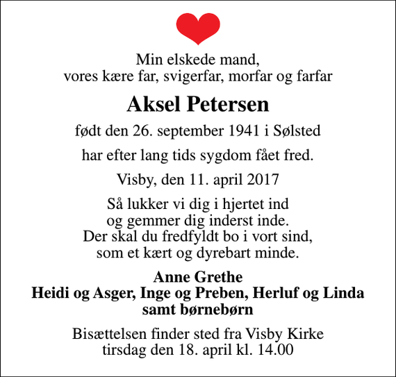 <p>Min elskede mand, vores kære far, svigerfar, morfar og farfar<br />Aksel Petersen<br />født den 26. september 1941 i Sølsted<br />har efter lang tids sygdom fået fred.<br />Visby, den 11. april 2017<br />Så lukker vi dig i hjertet ind og gemmer dig inderst inde. Der skal du fredfyldt bo i vort sind, som et kært og dyrebart minde.<br />Anne Grethe Heidi og Asger, Inge og Preben, Herluf og Linda samt børnebørn<br />Bisættelsen finder sted fra Visby Kirke tirsdag den 18. april kl. 14.00</p>