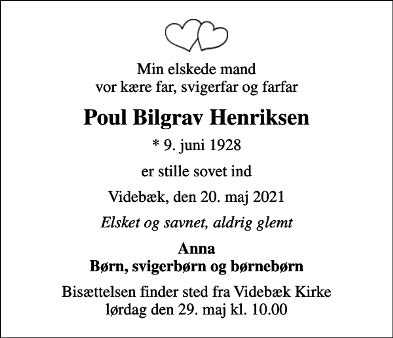 <p>Min elskede mand vor kære far, svigerfar og farfar<br />Poul Bilgrav Henriksen<br />* 9. juni 1928<br />er stille sovet ind<br />Videbæk, den 20. maj 2021<br />Elsket og savnet, aldrig glemt<br />Anna Børn, svigerbørn og børnebørn<br />Bisættelsen finder sted fra Videbæk Kirke lørdag den 29. maj kl. 10.00</p>
