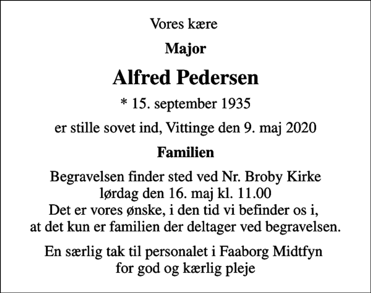 <p>Vores kære<br />Major<br />Alfred Pedersen<br />* 15. september 1935<br />er stille sovet ind, Vittinge den 9. maj 2020<br />Familien<br />Begravelsen finder sted ved Nr. Broby Kirke lørdag den 16. maj kl. 11.00 Det er vores ønske, i den tid vi befinder os i, at det kun er familien der deltager ved begravelsen.<br />En særlig tak til personalet i Faaborg Midtfyn for god og kærlig pleje</p>