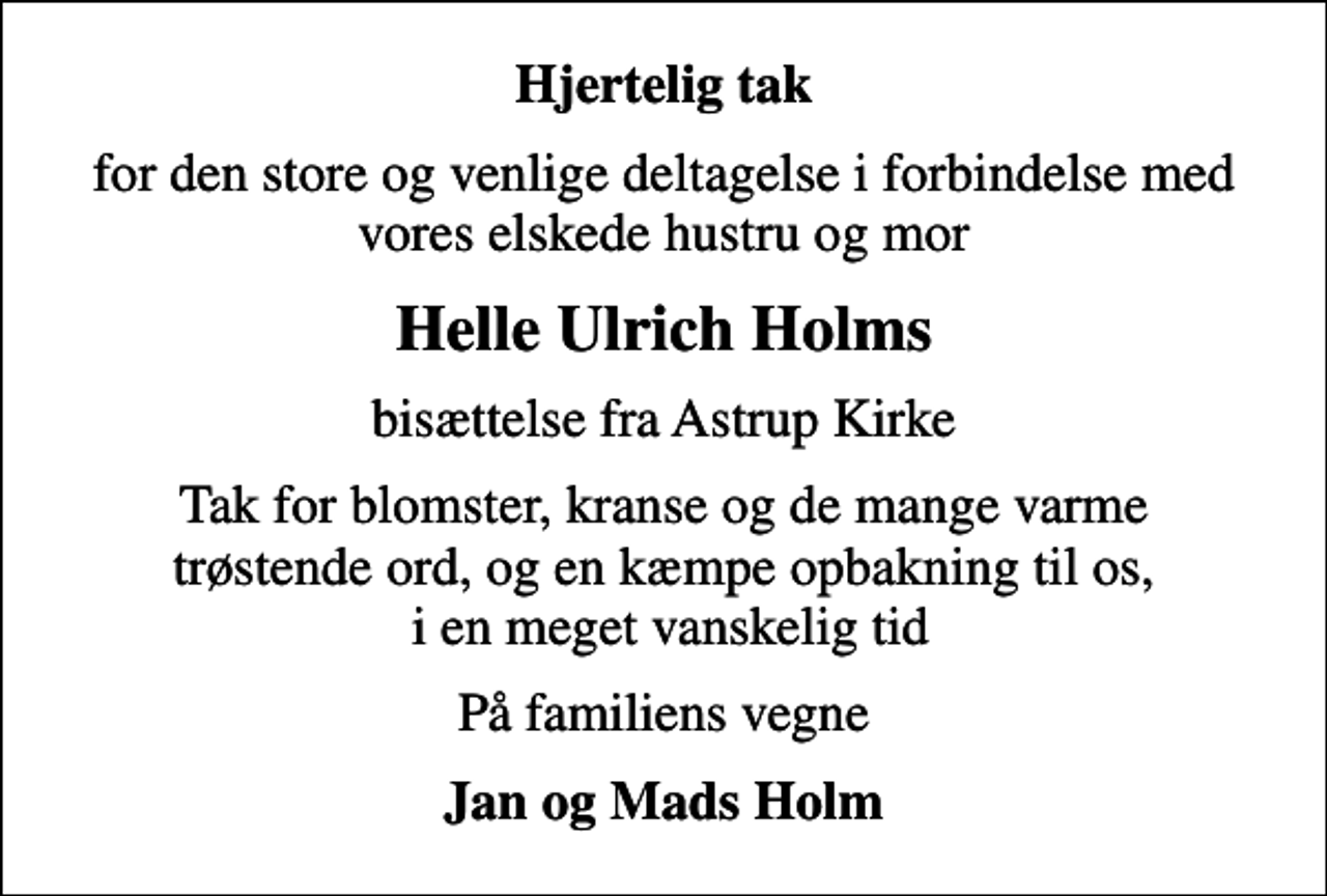 <p>Hjertelig tak<br />for den store og venlige deltagelse i forbindelse med vores elskede hustru og mor<br />Helle Ulrich Holms<br />bisættelse fra Astrup Kirke<br />Tak for blomster, kranse og de mange varme trøstende ord, og en kæmpe opbakning til os, i en meget vanskelig tid<br />På familiens vegne<br />Jan og Mads Holm</p>