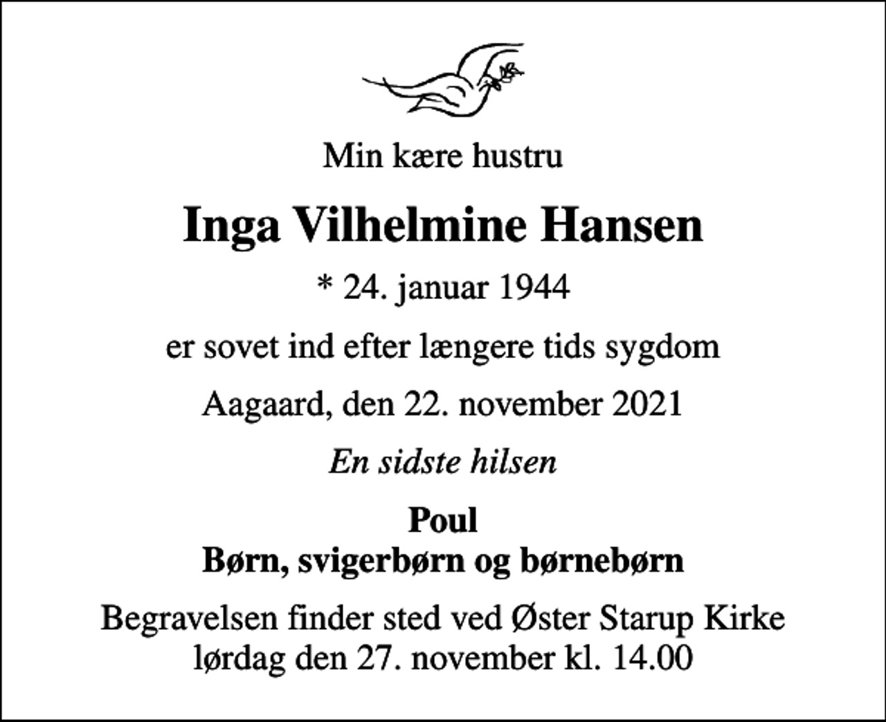 <p>Min kære hustru<br />Inga Vilhelmine Hansen<br />* 24. januar 1944<br />er sovet ind efter længere tids sygdom<br />Aagaard, den 22. november 2021<br />En sidste hilsen<br />Poul Børn, svigerbørn og børnebørn<br />Begravelsen finder sted ved Øster Starup Kirke lørdag den 27. november kl. 14.00</p>