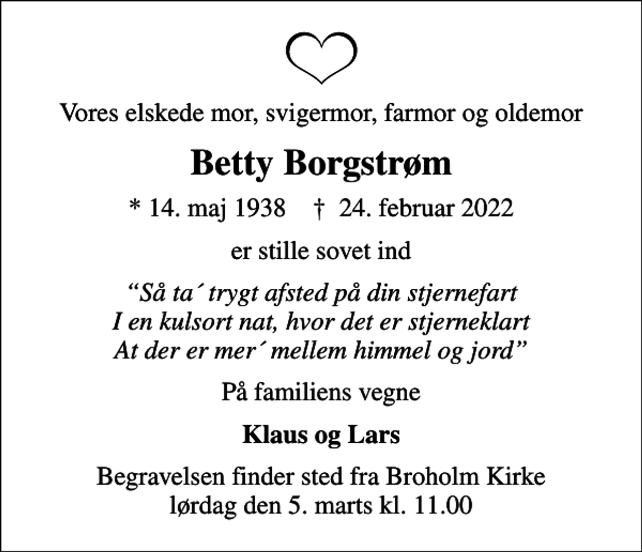 <p>Vores elskede mor, svigermor, farmor og oldemor<br />Betty Borgstrøm<br />* 14. maj 1938 ✝ 24. februar 2022<br />er stille sovet ind<br />Så ta´ trygt afsted på din stjernefart I en kulsort nat, hvor det er stjerneklart At der er mer´ mellem himmel og jord<br />På familiens vegne<br />Klaus og Lars<br />Begravelsen finder sted fra Broholm Kirke lørdag den 5. marts kl. 11.00</p>