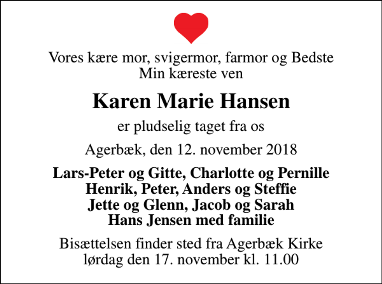 <p>Vores kære mor, svigermor, farmor og Bedste Min kæreste ven<br />Karen Marie Hansen<br />er pludselig taget fra os<br />Agerbæk, den 12. november 2018<br />Lars-Peter og Gitte, Charlotte og Pernille Henrik, Peter, Anders og Steffie Jette og Glenn, Jacob og Sarah Hans Jensen med familie<br />Bisættelsen finder sted fra Agerbæk Kirke lørdag den 17. november kl. 11.00</p>