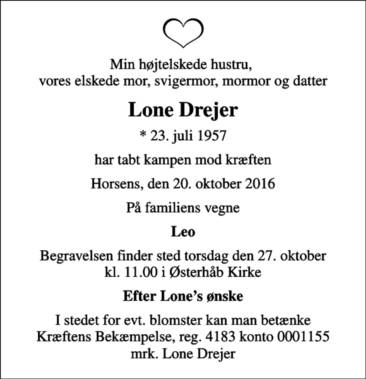 <p>Min højtelskede hustru, vores elskede mor, svigermor, mormor og datter<br />Lone Drejer<br />* 23. juli 1957<br />har tabt kampen mod kræften<br />Horsens, den 20. oktober 2016<br />På familiens vegne<br />Leo<br />Begravelsen finder sted torsdag den 27. oktober kl. 11.00 i Østerhåb Kirke<br />Efter Lones ønske<br />I stedet for evt. blomster kan man betænke<br />Kræftens Bekæmpelse reg.4183konto0001155mrk. Lone<br />Drejer</p>