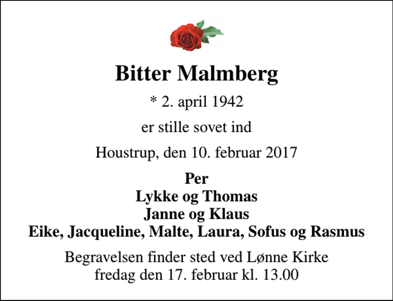 <p>Bitter Malmberg<br />* 2. april 1942<br />er stille sovet ind<br />Houstrup, den 10. februar 2017<br />Per Lykke og Thomas Janne og Klaus Eike, Jacqueline, Malte, Laura, Sofus og Rasmus<br />Begravelsen finder sted ved Lønne Kirke fredag den 17. februar kl. 13.00</p>