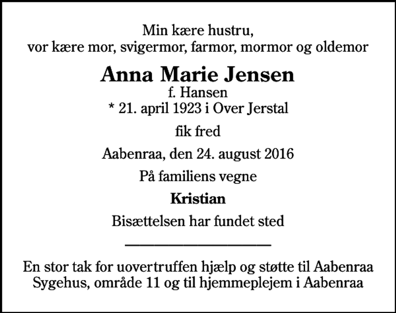 <p>Min kære hustru, vor kære mor, svigermor, farmor, mormor og oldemor<br />Anna Marie Jensen<br />f. Hansen * 21. april 1923 i Over Jerstal<br />fik fred<br />Aabenraa, den 24. august 2016<br />På familiens vegne<br />Kristian<br />Bisættelsen har fundet sted<br />En stor tak for uovertruffen hjælp og støtte til Aabenraa Sygehus, område 11 og til hjemmeplejem i Aabenraa</p>