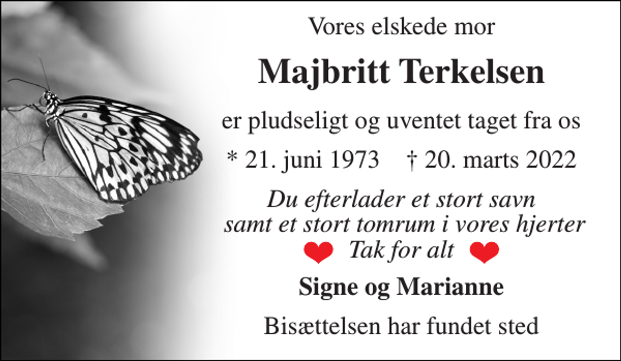 <p>Vores elskede mor<br />Majbritt Terkelsen<br />er pludseligt og uventet taget fra os<br />*​ 21. juni 1973​ †​ 20. marts 2022<br />Du efterlader et stort savn samt et stort tomrum i vores hjerter Tak for alt<br />Signe og Marianne<br />Bisættelsen har fundet sted</p>