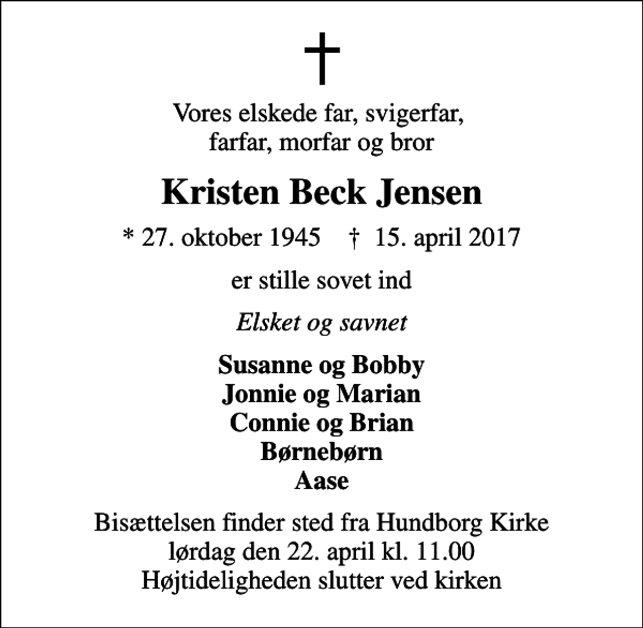 <p>Vores elskede far, svigerfar, farfar, morfar og bror<br />Kristen Beck Jensen<br />* 27. oktober 1945 ✝ 15. april 2017<br />er stille sovet ind<br />Elsket og savnet<br />Susanne og Bobby Jonnie og Marian Connie og Brian Børnebørn Aase<br />Bisættelsen finder sted fra Hundborg Kirke lørdag den 22. april kl. 11.00 Højtideligheden slutter ved kirken</p>
