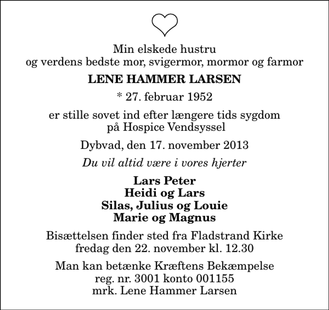 <p>Min elskede hustru og verdens bedste mor, svigermor, mormor og farmor<br />Lene Hammer Larsen<br />* 27. februar 1952<br />er stille sovet ind efter længere tids sygdom på Hospice Vendsyssel<br />Dybvad, den 17. november 2013<br />Du vil altid være i vores hjerter<br />Lars Peter Heidi og Lars Silas, Julius og Louie Marie og Magnus<br />Bisættelsen finder sted fra Fladstrand Kirke fredag den 22. november kl. 12.30<br />Man kan betænke Kræftens Bekæmpelse reg. nr. 3001 konto 001155 mrk. Lene Hammer Larsen</p>