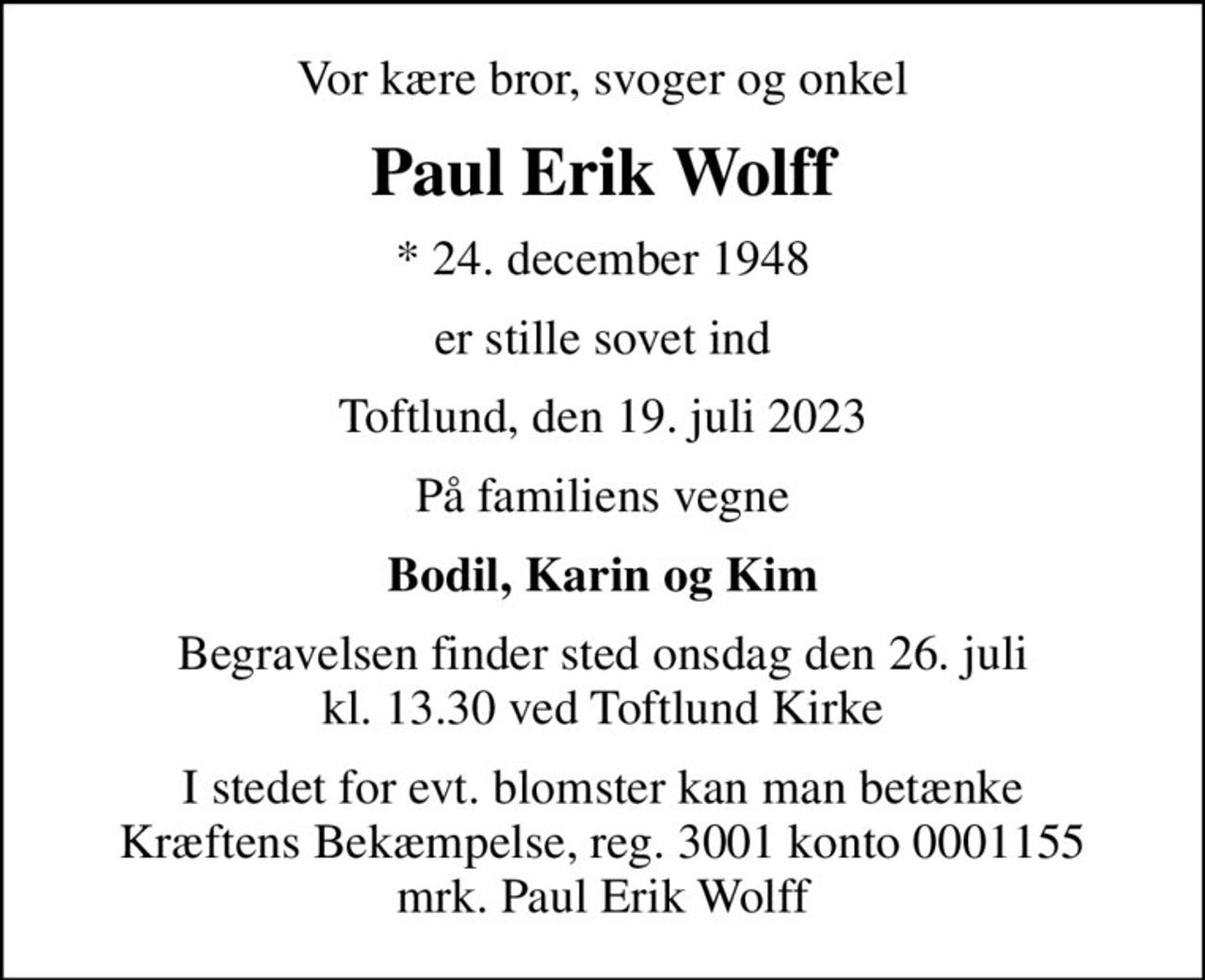 Vor kære bror, svoger og onkel
Paul Erik Wolff
* 24. december 1948
er stille sovet ind
Toftlund, den 19. juli 2023
På familiens vegne
Bodil, Karin og Kim
Begravelsen finder sted onsdag den 26. juli kl. 13.30 ved Toftlund Kirke
I stedet for evt. blomster kan man betænke
					Kræftens Bekæmpelse reg.3001konto0001155mrk. Paul Erik
					Wolff