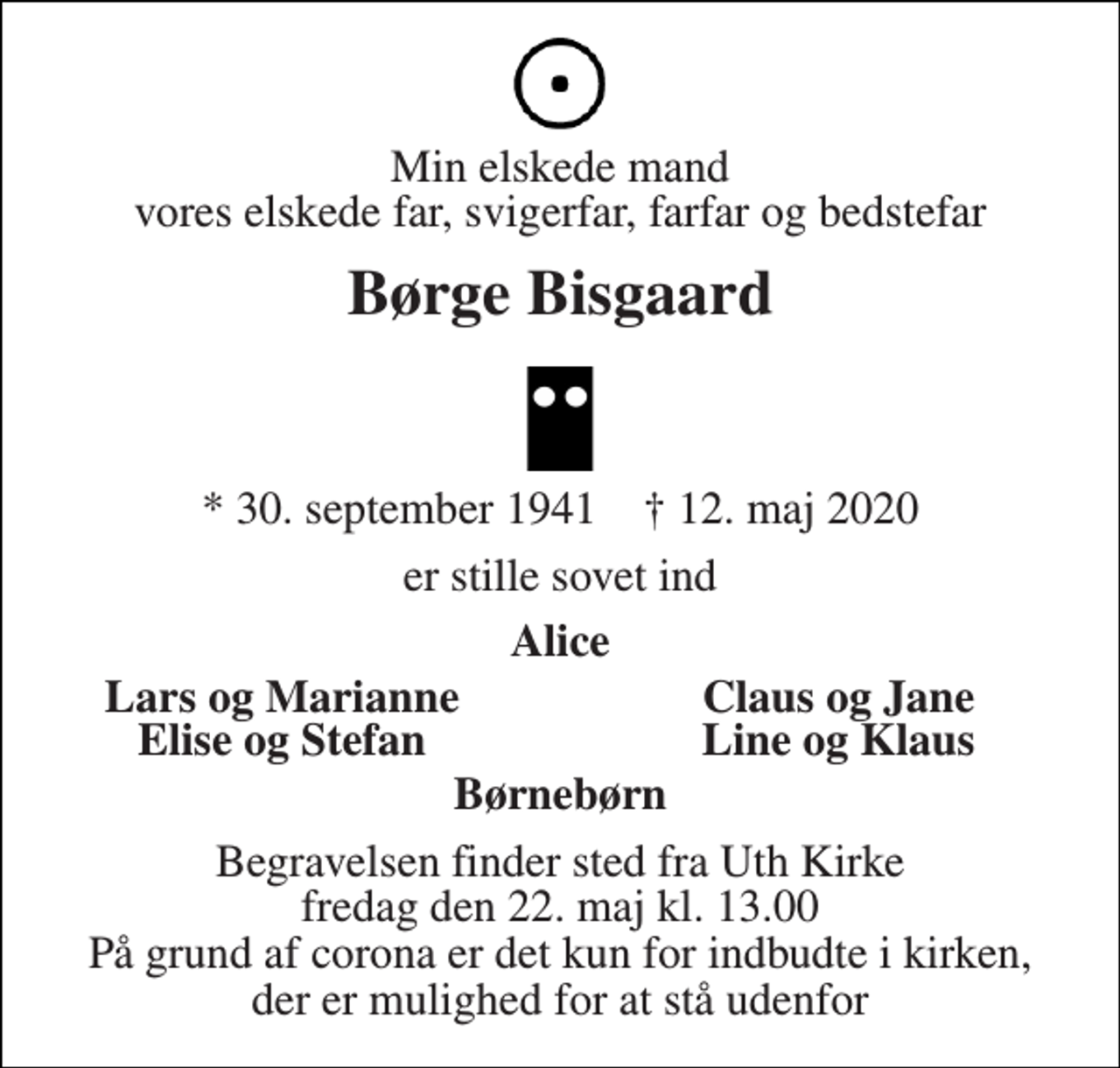<p>Min elskede mand vores elskede far, svigerfar, farfar og bedstefar<br />Børge Bisgaard<br />*​ 30. september 1941​ †​ 12. maj 2020<br />er stille sovet ind<br />Alice<br />Lars og Marianne<br />Claus og Jane<br />Elise og Stefan<br />Line og Klaus<br />Børnebørn<br />Begravelsen finder sted fra Uth Kirke fredag den 22. maj kl. 13.00 På grund af corona er det kun for indbudte i kirken, der er mulighed for at stå udenfor</p>
