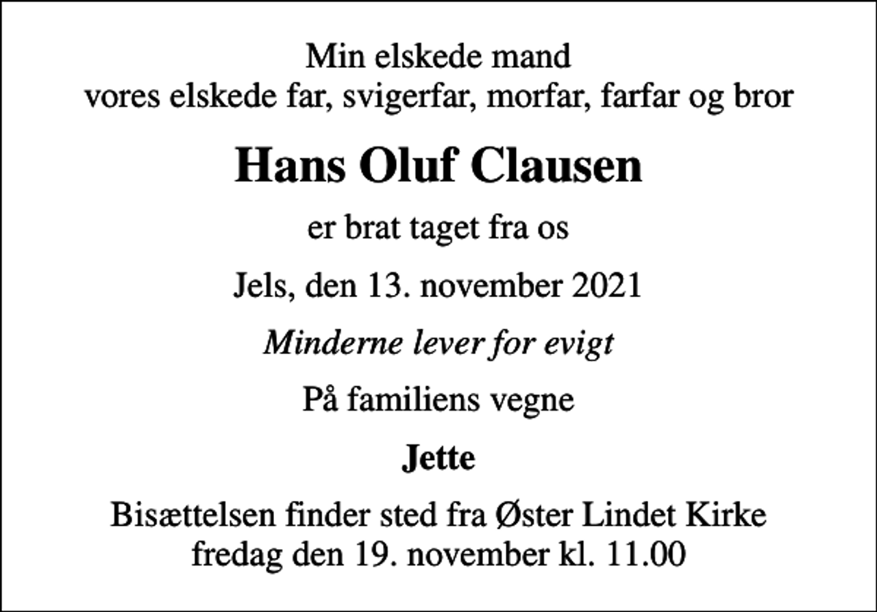 <p>Min elskede mand vores elskede far, svigerfar, morfar, farfar og bror<br />Hans Oluf Clausen<br />er brat taget fra os<br />Jels, den 13. november 2021<br />Minderne lever for evigt<br />På familiens vegne<br />Jette<br />Bisættelsen finder sted fra Øster Lindet Kirke fredag den 19. november kl. 11.00</p>