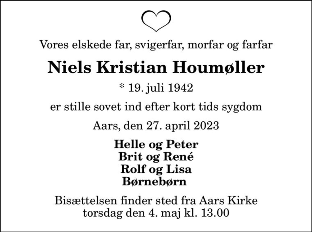 Vores elskede far, svigerfar, morfar og farfar
Niels Kristian Houmøller
* 19. juli 1942
er stille sovet ind efter kort tids sygdom
Aars, den 27. april 2023
Helle og Peter Brit og René Rolf og Lisa Børnebørn 
Bisættelsen finder sted fra Aars Kirke  torsdag den 4. maj kl. 13.00