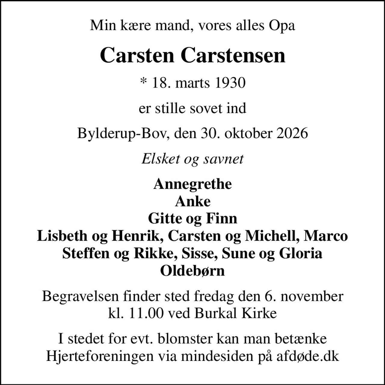 Min kære mand, vores alles Opa
Carsten Carstensen
* 18. marts 1930
er stille sovet ind
Bylderup-Bov, den 30. oktober 2026
Elsket og savnet
Annegrethe Anke Gitte og Finn Lisbeth og Henrik, Carsten og Michell, Marco Steffen og Rikke, Sisse, Sune og Gloria Oldebørn
Begravelsen finder sted fredag den 6. november kl. 11.00 ved Burkal Kirke
I stedet for evt. blomster kan man betænke
					Hjerteforeningen via mindesiden på afdøde.dk