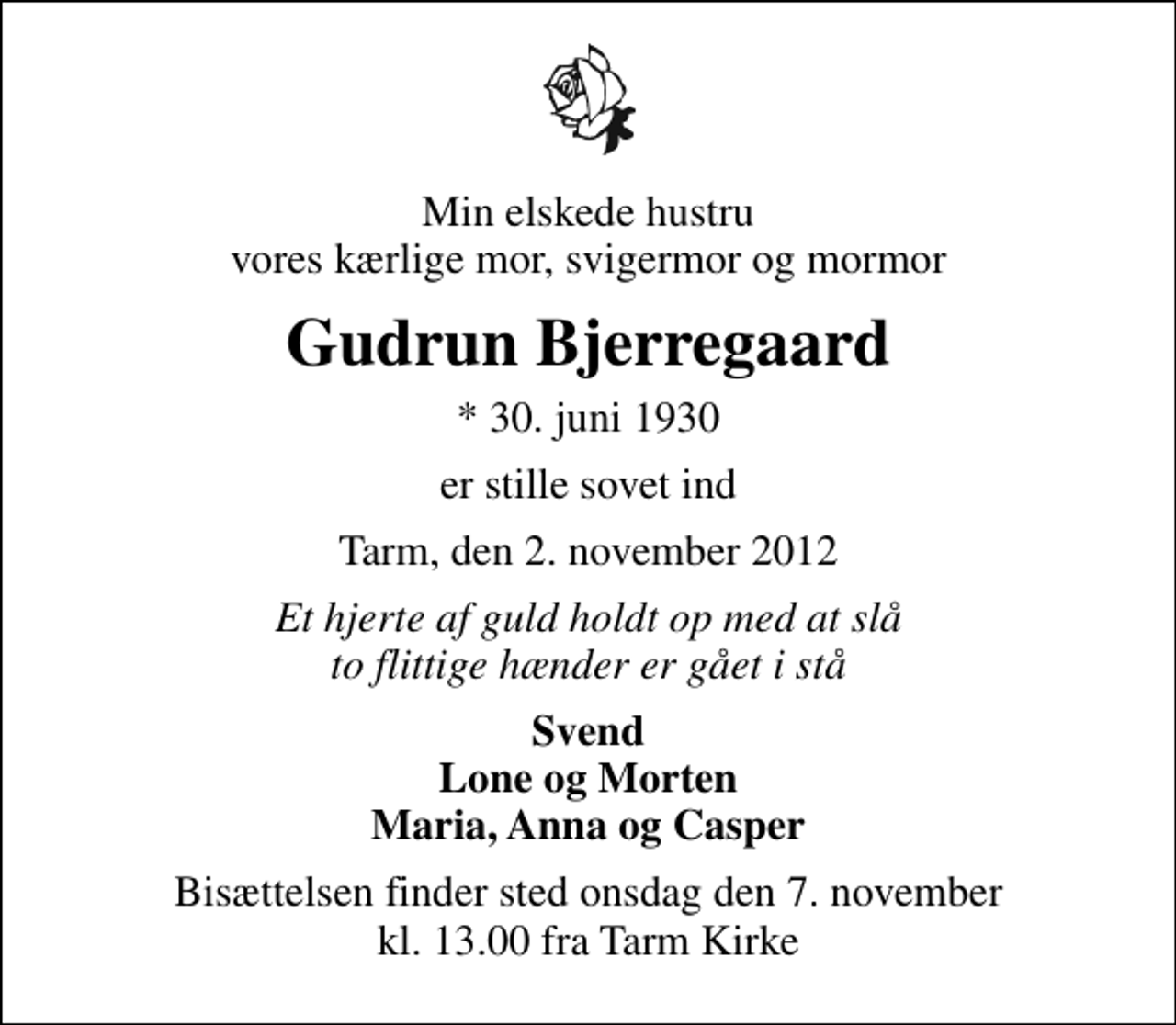 <p>Min elskede hustru vores kærlige mor, svigermor og mormor<br />Gudrun Bjerregaard<br />* 30. juni 1930<br />er stille sovet ind<br />Tarm, den 2. november 2012<br />Et hjerte af guld holdt op med at slå to flittige hænder er gået i stå<br />Svend Lone og Morten Maria, Anna og Casper<br />Bisættelsen finder sted onsdag den 7. november kl. 13.00 fra Tarm Kirke</p>