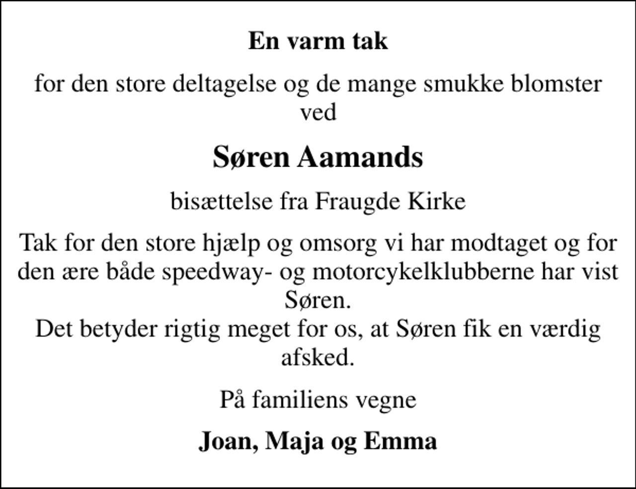 <p>En varm tak<br />for den store deltagelse og de mange smukke blomster ved<br />Søren Aamands<br />bisættelse fra Fraugde Kirke<br />Tak for den store hjælp og omsorg vi har modtaget og for den ære både speedway- og motorcykelklubberne har vist Søren. Det betyder rigtig meget for os, at Søren fik en værdig afsked.<br />På familiens vegne<br />Joan, Maja og Emma</p>