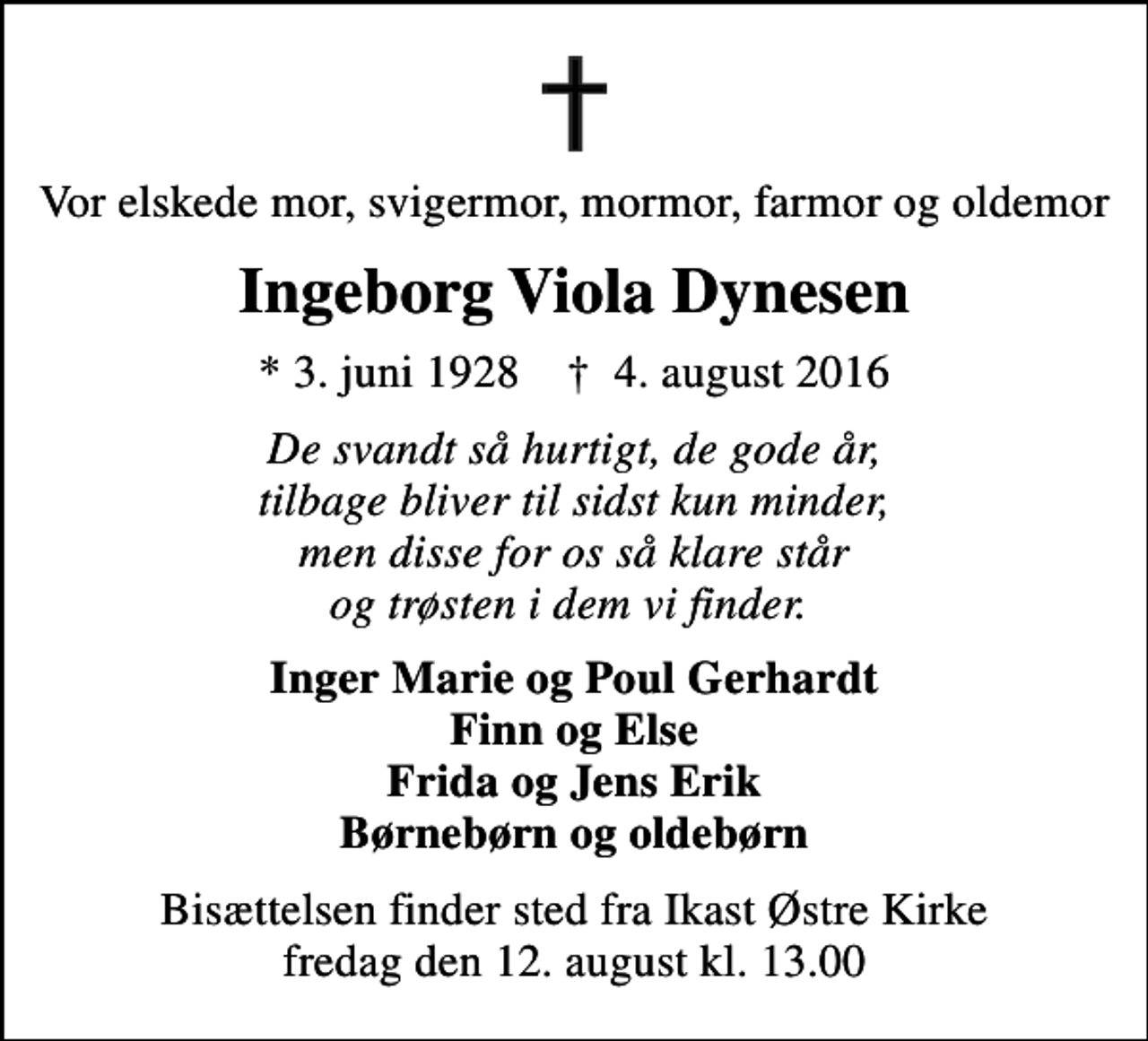 <p>Vor elskede mor, svigermor, mormor, farmor og oldemor<br />Ingeborg Viola Dynesen<br />* 3. juni 1928 ✝ 4. august 2016<br />De svandt så hurtigt, de gode år, tilbage bliver til sidst kun minder, men disse for os så klare står og trøsten i dem vi finder.<br />Inger Marie og Poul Gerhardt Finn og Else Frida og Jens Erik Børnebørn og oldebørn<br />Bisættelsen finder sted fra Ikast Østre Kirke fredag den 12. august kl. 13.00</p>