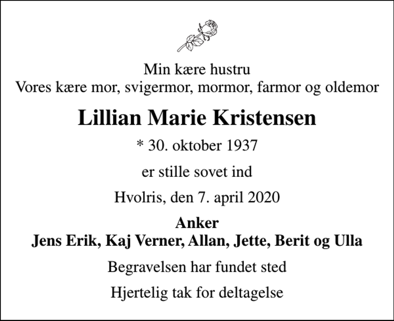 <p>Min kære hustru Vores kære mor, svigermor, mormor, farmor og oldemor<br />Lillian Marie Kristensen<br />* 30. oktober 1937<br />er stille sovet ind<br />Hvolris, den 7. april 2020<br />Anker Jens Erik, Kaj Verner, Allan, Jette, Berit og Ulla<br />Begravelsen har fundet sted<br />Hjertelig tak for deltagelse</p>