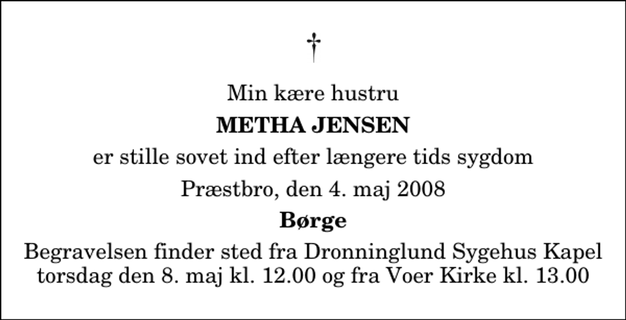 <p>Min kære hustru<br />Metha Jensen<br />er stille sovet ind efter længere tids sygdom<br />Præstbro, den 4. maj 2008<br />Børge<br />Begravelsen finder sted fra Dronninglund Sygehus Kapel torsdag den 8. maj kl. 12.00 og fra Voer Kirke kl. 13.00</p>