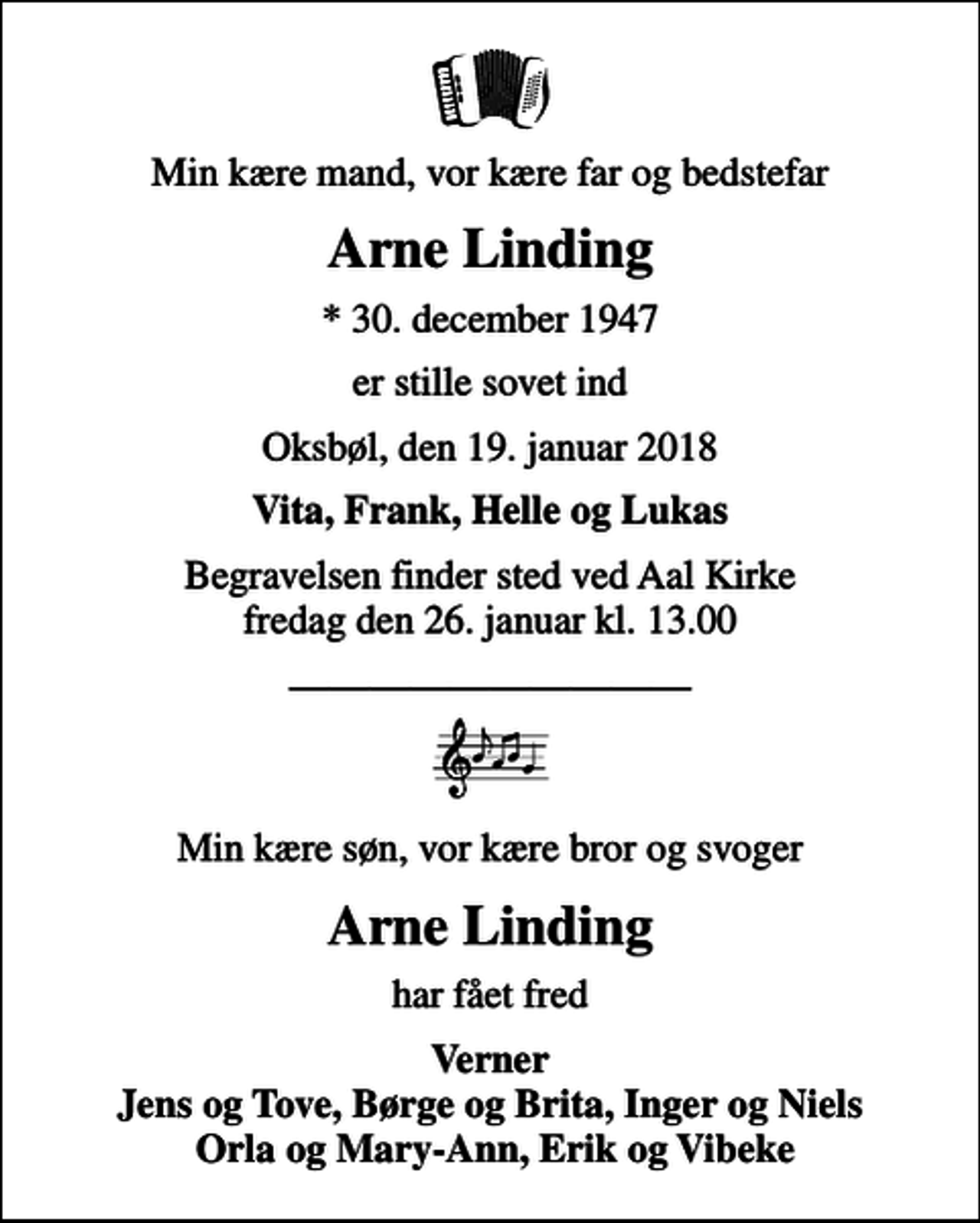 <p>Min kære mand, vor kære far og bedstefar<br />Arne Linding<br />* 30. december 1947<br />er stille sovet ind<br />Oksbøl, den 19. januar 2018<br />Vita, Frank, Helle og Lukas<br />Begravelsen finder sted ved Aal Kirke fredag den 26. januar kl. 13.00<br />Min kære søn, vor kære bror og svoger<br />Arne Linding<br />har fået fred<br />Verner Jens og Tove, Børge og Brita, Inger og Niels Orla og Mary-Ann, Erik og Vibeke</p>