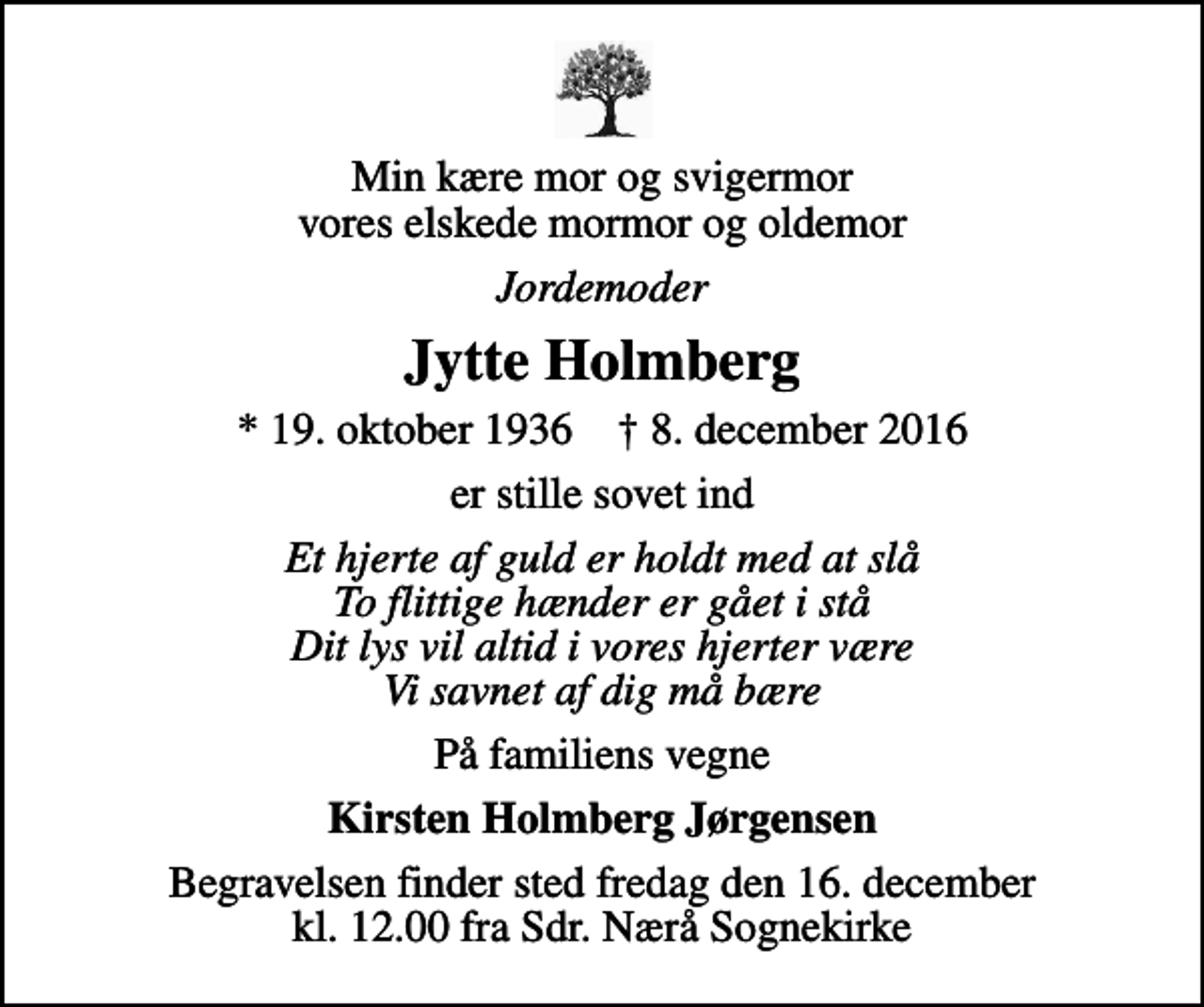 <p>Min kære mor og svigermor vores elskede mormor og oldemor<br />Jordemoder<br />Jytte Holmberg<br />* 19. oktober 1936 ✝ 8. december 2016<br />er stille sovet ind<br />Et hjerte af guld er holdt med at slå To flittige hænder er gået i stå Dit lys vil altid i vores hjerter være Vi savnet af dig må bære<br />På familiens vegne<br />Kirsten Holmberg Jørgensen<br />Begravelsen finder sted fredag den 16. december kl. 12.00 fra Sdr. Nærå Sognekirke</p>