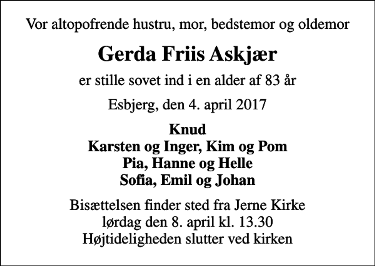 <p>Vor altopofrende hustru, mor, bedstemor og oldemor<br />Gerda Friis Askjær<br />er stille sovet ind i en alder af 83 år<br />Esbjerg, den 4. april 2017<br />Knud Karsten og Inger, Kim og Pom Pia, Hanne og Helle Sofia, Emil og Johan<br />Bisættelsen finder sted fra Jerne Kirke lørdag den 8. april kl. 13.30 Højtideligheden slutter ved kirken</p>