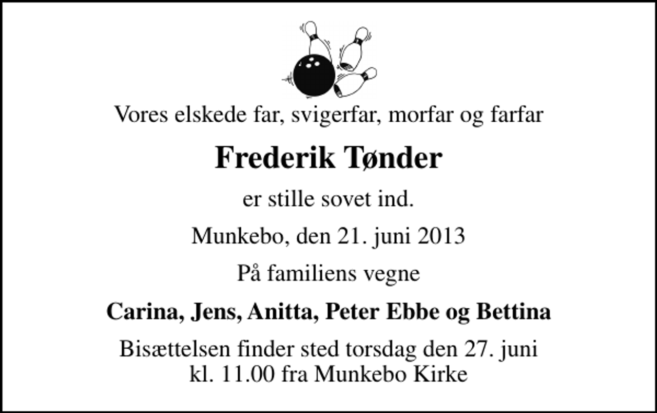 <p>Vores elskede far, svigerfar, morfar og farfar<br />Frederik Tønder<br />er stille sovet ind.<br />Munkebo, den 21. juni 2013<br />På familiens vegne<br />Carina, Jens, Anitta, Peter Ebbe og Bettina<br />Bisættelsen finder sted torsdag den 27. juni kl. 11.00 fra Munkebo Kirke</p>