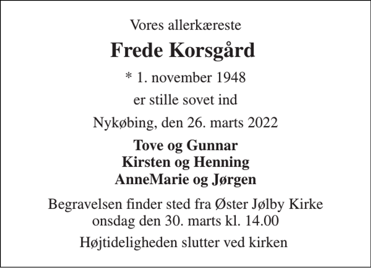 <p>Vores allerkæreste<br />Frede Korsgård<br />*​ 1. november 1948<br />er stille sovet ind<br />Nykøbing, den 26. marts 2022<br />Tove og Gunnar Kirsten og Henning AnneMarie og Jørgen<br />Begravelsen​ finder sted fra Øster Jølby Kirke​ onsdag den 30. marts​ kl. 14.00<br />Højtideligheden slutter ved kirken</p>