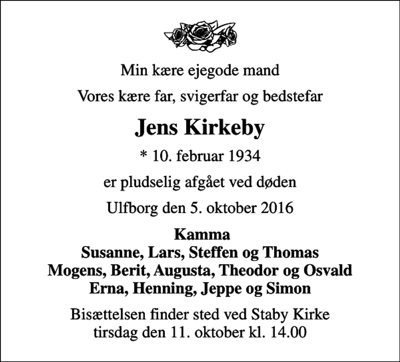 <p>Min kære ejegode mand<br />Vores kære far, svigerfar og bedstefar<br />Jens Kirkeby<br />* 10. februar 1934<br />er pludselig afgået ved døden<br />Ulfborg den 5. oktober 2016<br />Kamma Susanne, Lars, Steffen og Thomas Mogens, Berit, Augusta, Theodor og Osvald Erna, Henning, Jeppe og Simon<br />Bisættelsen finder sted ved Staby Kirke tirsdag den 11. oktober kl. 14.00</p>